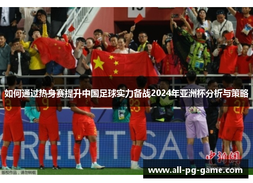 如何通过热身赛提升中国足球实力备战2024年亚洲杯分析与策略