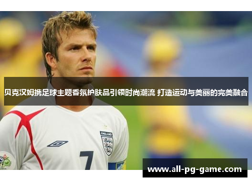 贝克汉姆携足球主题香氛护肤品引领时尚潮流 打造运动与美丽的完美融合