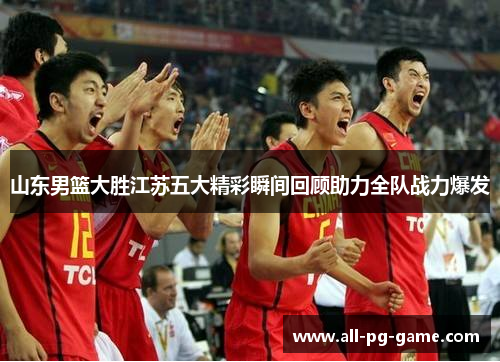 山东男篮大胜江苏五大精彩瞬间回顾助力全队战力爆发