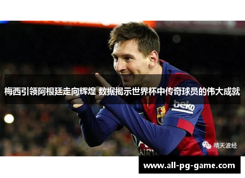 梅西引领阿根廷走向辉煌 数据揭示世界杯中传奇球员的伟大成就