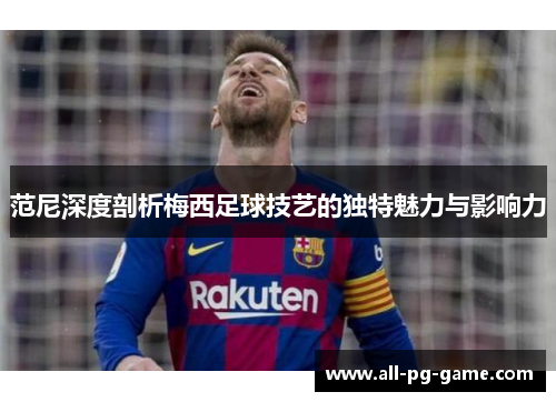 范尼深度剖析梅西足球技艺的独特魅力与影响力
