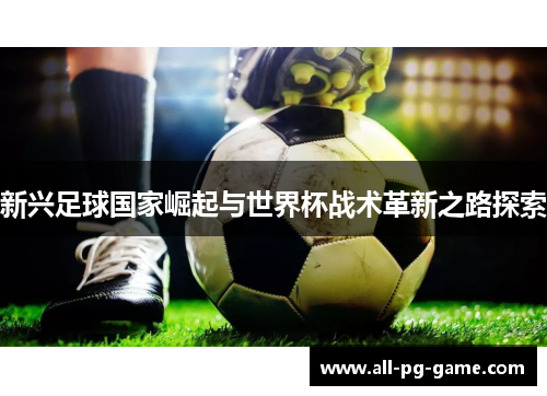 新兴足球国家崛起与世界杯战术革新之路探索 新兴足球国家崛起与世界杯战术革新之路探索