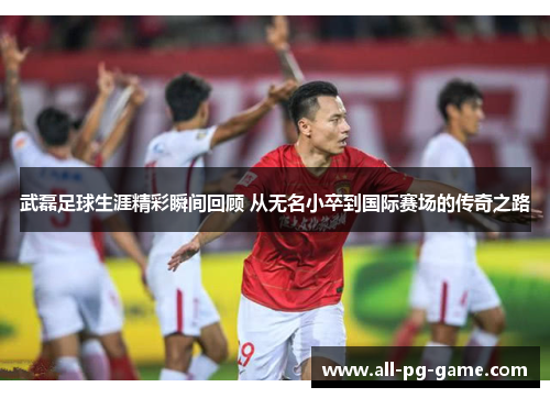 武磊足球生涯精彩瞬间回顾 从无名小卒到国际赛场的传奇之路
