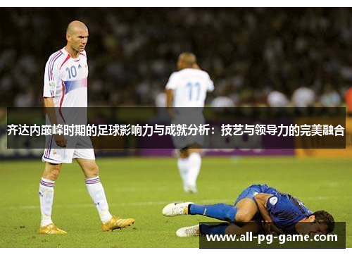 齐达内巅峰时期的足球影响力与成就分析：技艺与领导力的完美融合