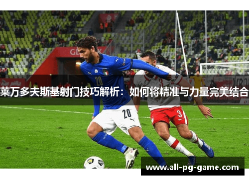 莱万多夫斯基射门技巧解析：如何将精准与力量完美结合