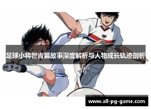足球小将世青篇故事深度解析与人物成长轨迹剖析 足球小将世青篇故事深度解析与人物成长轨迹剖析