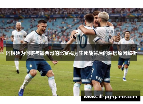 阿根廷为何将与墨西哥的比赛视为生死战背后的深层原因解析