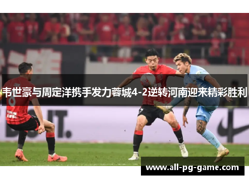 韦世豪与周定洋携手发力蓉城4-2逆转河南迎来精彩胜利